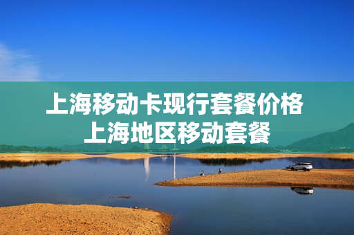 上海移动卡现行套餐价格 上海地区移动套餐