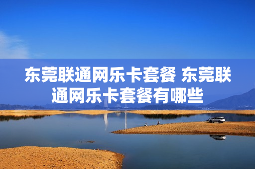 东莞联通网乐卡套餐 东莞联通网乐卡套餐有哪些