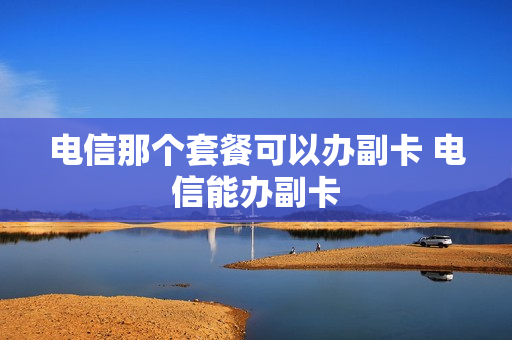 电信那个套餐可以办副卡 电信能办副卡
