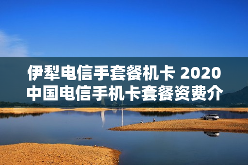 伊犁电信手套餐机卡 2020中国电信手机卡套餐资费介绍