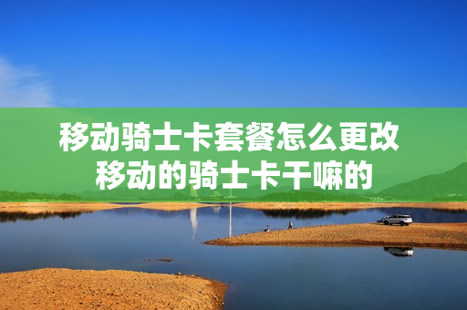 移动骑士卡套餐怎么更改 移动的骑士卡干嘛的
