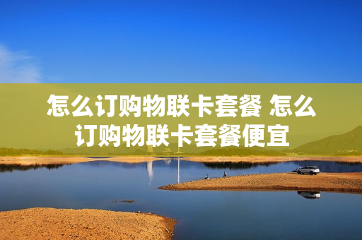 怎么订购物联卡套餐 怎么订购物联卡套餐便宜