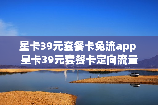 星卡39元套餐卡免流app 星卡39元套餐卡定向流量