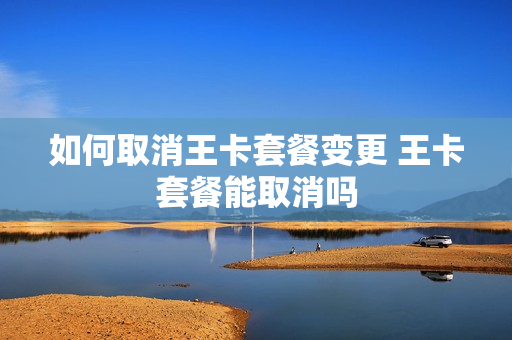 如何取消王卡套餐变更 王卡套餐能取消吗