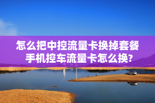 怎么把中控流量卡换掉套餐 手机控车流量卡怎么换?