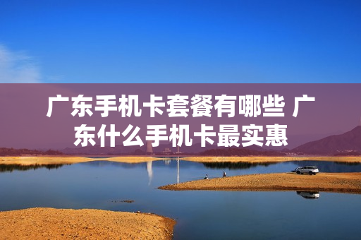 广东手机卡套餐有哪些 广东什么手机卡最实惠