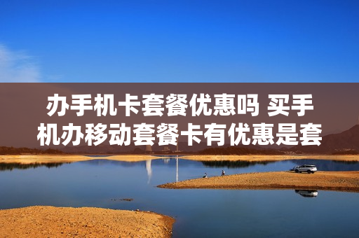 办手机卡套餐优惠吗 买手机办移动套餐卡有优惠是套路吗