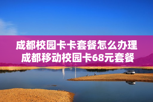 成都校园卡卡套餐怎么办理 成都移动校园卡68元套餐