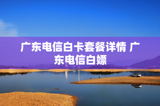 广东电信白卡套餐详情 广东电信白嫖
