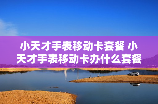 小天才手表移动卡套餐 小天才手表移动卡办什么套餐