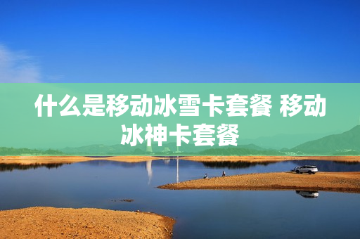 什么是移动冰雪卡套餐 移动冰神卡套餐