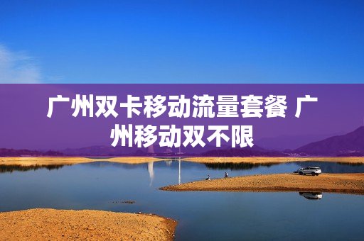 广州双卡移动流量套餐 广州移动双不限