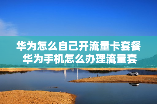 华为怎么自己开流量卡套餐 华为手机怎么办理流量套餐