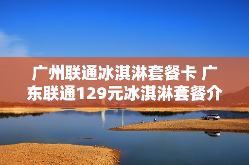 广州联通冰淇淋套餐卡 广东联通129元冰淇淋套餐介绍