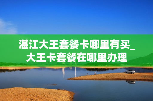 湛江大王套餐卡哪里有买_大王卡套餐在哪里办理