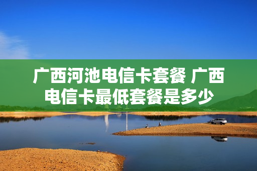 广西河池电信卡套餐 广西电信卡最低套餐是多少