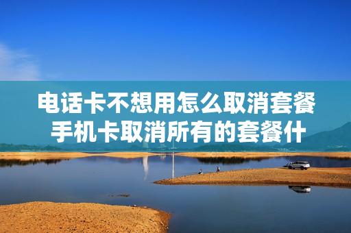 电话卡不想用怎么取消套餐 手机卡取消所有的套餐什么办法?