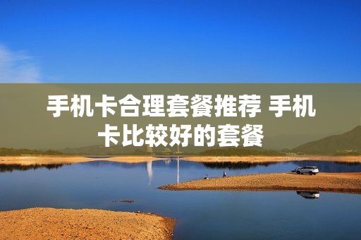 手机卡合理套餐推荐 手机卡比较好的套餐
