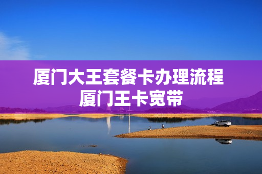 厦门大王套餐卡办理流程 厦门王卡宽带