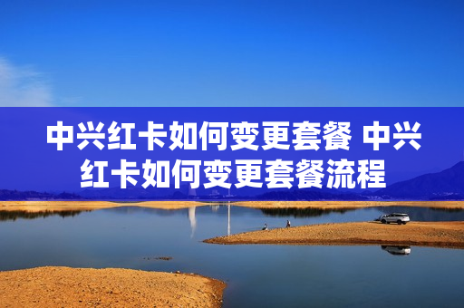 中兴红卡如何变更套餐 中兴红卡如何变更套餐流程