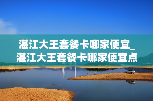 湛江大王套餐卡哪家便宜_湛江大王套餐卡哪家便宜点