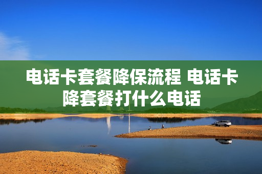 电话卡套餐降保流程 电话卡降套餐打什么电话