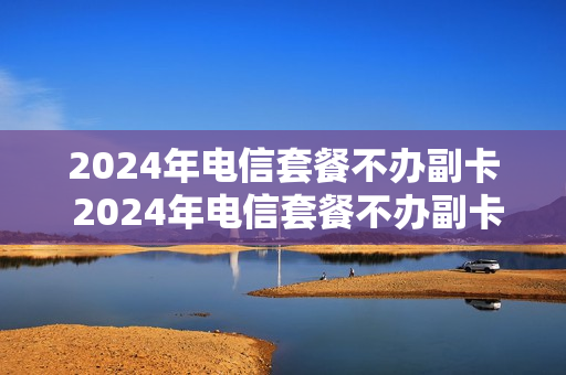 2024年电信套餐不办副卡 2024年电信套餐不办副卡能用吗