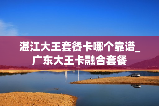 湛江大王套餐卡哪个靠谱_广东大王卡融合套餐