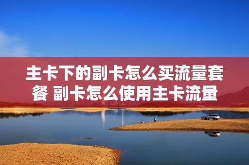 主卡下的副卡怎么买流量套餐 副卡怎么使用主卡流量移动
