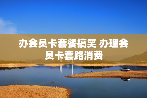 办会员卡套餐搞笑 办理会员卡套路消费