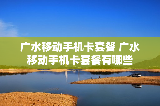 广水移动手机卡套餐 广水移动手机卡套餐有哪些