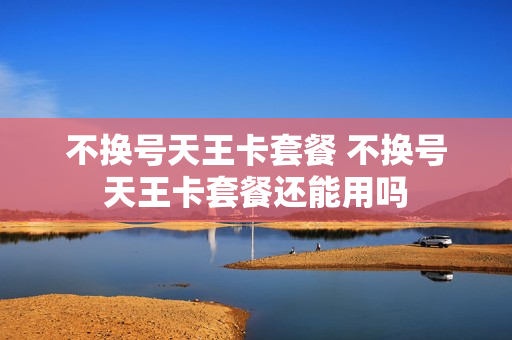 不换号天王卡套餐 不换号天王卡套餐还能用吗