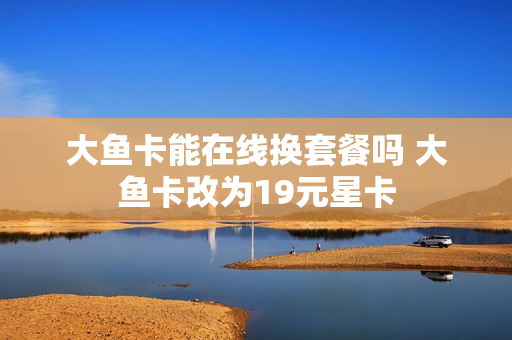 大鱼卡能在线换套餐吗 大鱼卡改为19元星卡