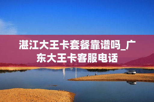 湛江大王卡套餐靠谱吗_广东大王卡客服电话