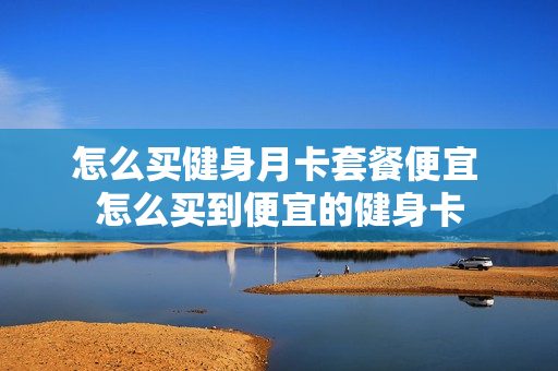 怎么买健身月卡套餐便宜 怎么买到便宜的健身卡