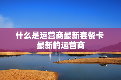 什么是运营商最新套餐卡 最新的运营商