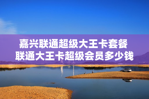 嘉兴联通超级大王卡套餐 联通大王卡超级会员多少钱一个月多少钱