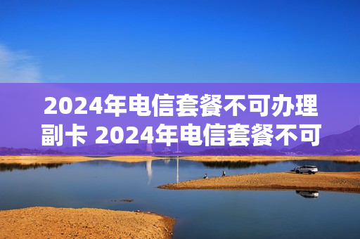 2024年电信套餐不可办理副卡 2024年电信套餐不可办理副卡吗为什么