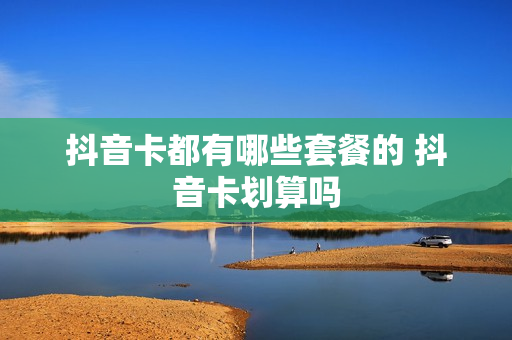 抖音卡都有哪些套餐的 抖音卡划算吗