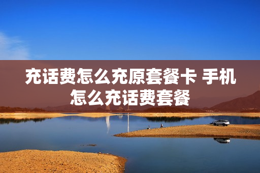 充话费怎么充原套餐卡 手机怎么充话费套餐