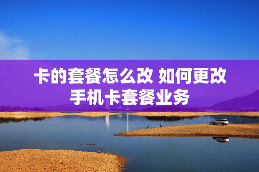 卡的套餐怎么改 如何更改手机卡套餐业务