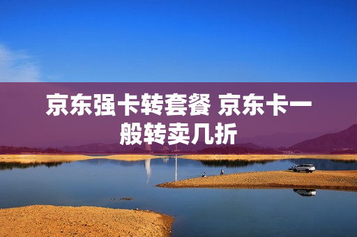 京东强卡转套餐 京东卡一般转卖几折