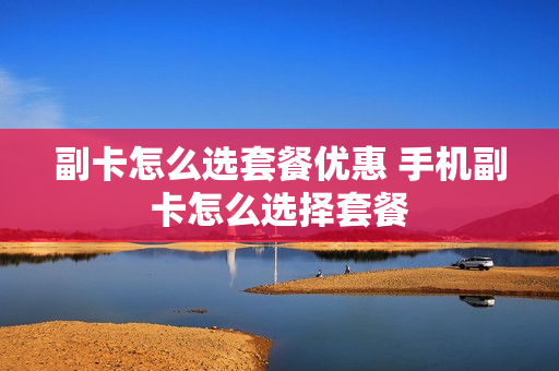 副卡怎么选套餐优惠 手机副卡怎么选择套餐