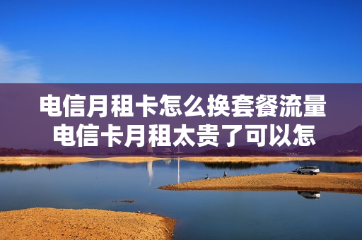 电信月租卡怎么换套餐流量 电信卡月租太贵了可以怎么换