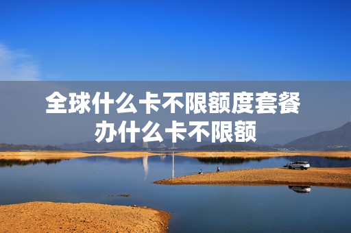 全球什么卡不限额度套餐 办什么卡不限额