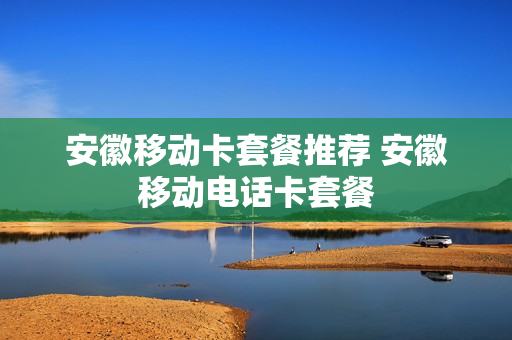 安徽移动卡套餐推荐 安徽移动电话卡套餐