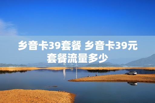 乡音卡39套餐 乡音卡39元套餐流量多少