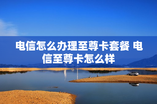 电信怎么办理至尊卡套餐 电信至尊卡怎么样