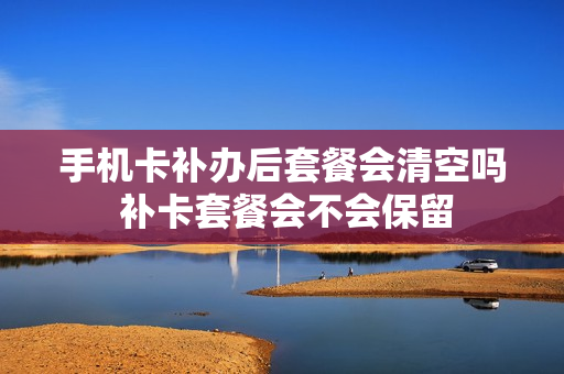 手机卡补办后套餐会清空吗 补卡套餐会不会保留