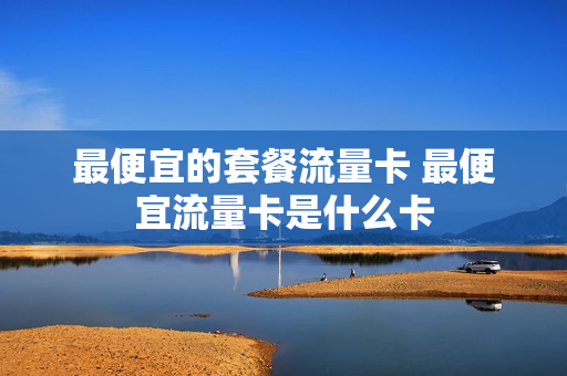 最便宜的套餐流量卡 最便宜流量卡是什么卡